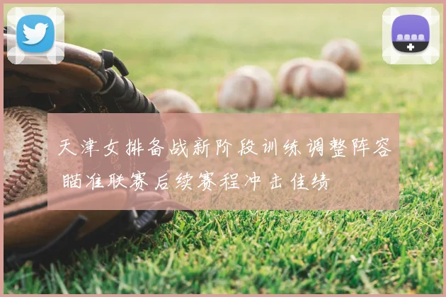 天津女排备战新阶段训练调整阵容 瞄准联赛后续赛程冲击佳绩