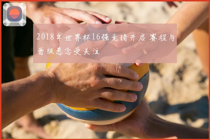 2018年世界杯16强竞猜开启 赛程与晋级悬念受关注