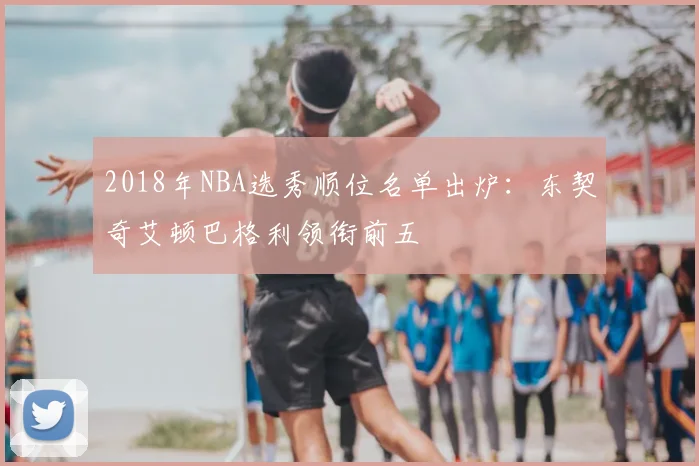 2018年NBA选秀顺位名单出炉:东契奇艾顿巴格利领衔前五