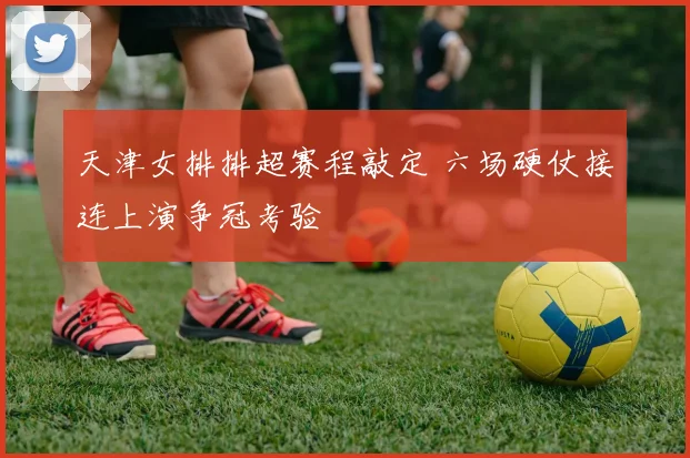 天津女排排超赛程敲定 六场硬仗接连上演争冠考验