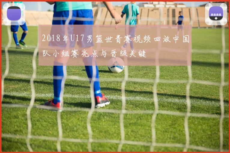 2018年U17男篮世青赛视频回放中国队小组赛亮点与晋级关键