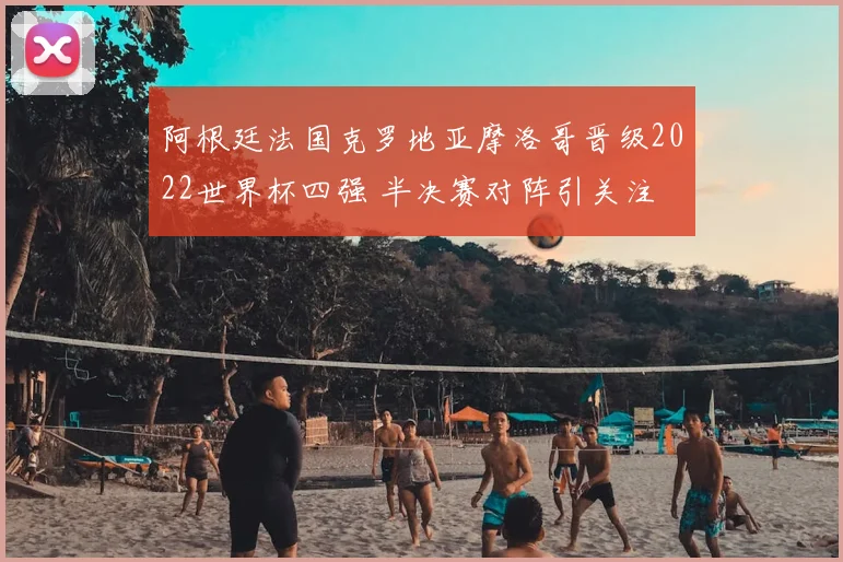 阿根廷法国克罗地亚摩洛哥晋级2022世界杯四强 半决赛对阵引关注