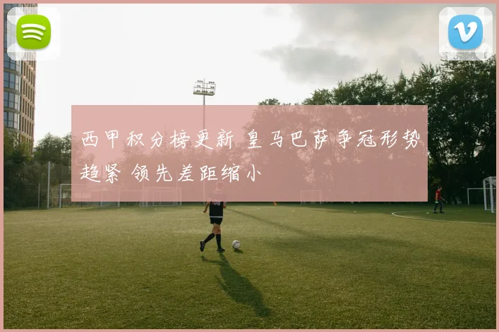 西甲积分榜更新 皇马巴萨争冠形势趋紧 领先差距缩小