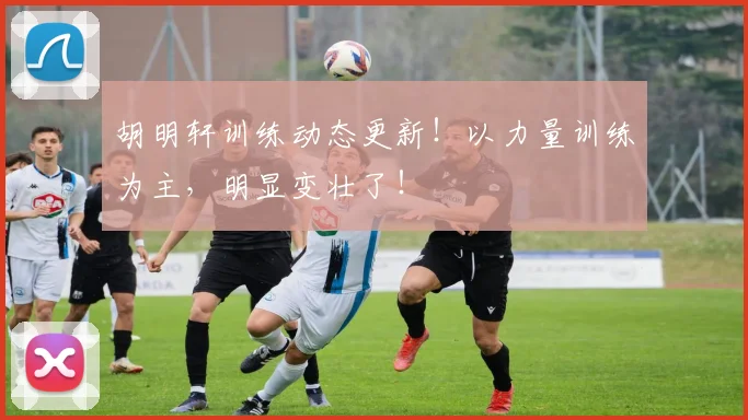 胡明轩训练动态更新!以力量训练为主,明显变壮了!