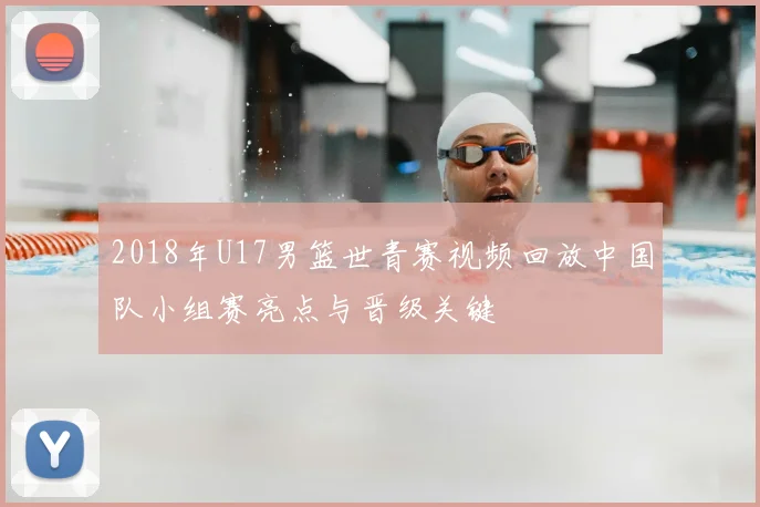 2018年U17男篮世青赛视频回放中国队小组赛亮点与晋级关键