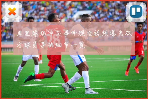 库里球场冲突事件现场视频曝光双方球员争执细节一览