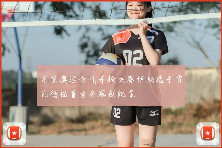 东京奥运会气手枪决赛伊朗选手贾瓦德福鲁吉夺冠创纪录