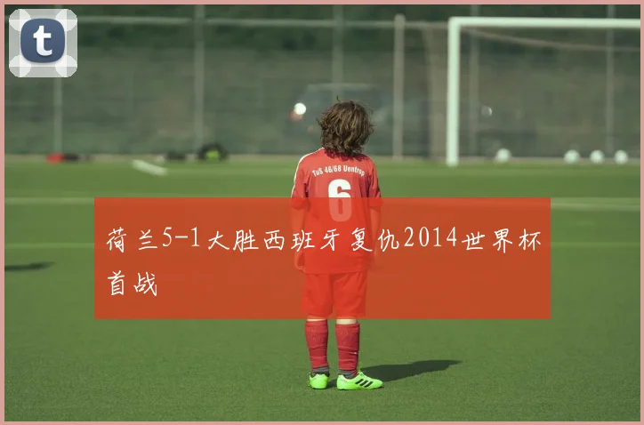 荷兰5-1大胜西班牙复仇2014世界杯首战