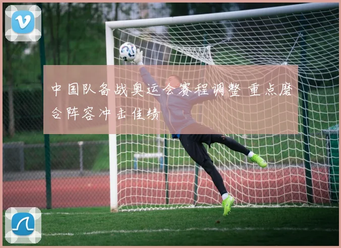 中国队备战奥运会赛程调整 重点磨合阵容冲击佳绩