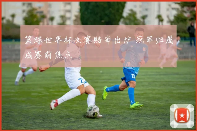 篮球世界杯决赛赔率出炉 冠军归属成赛前焦点