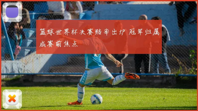 篮球世界杯决赛赔率出炉 冠军归属成赛前焦点