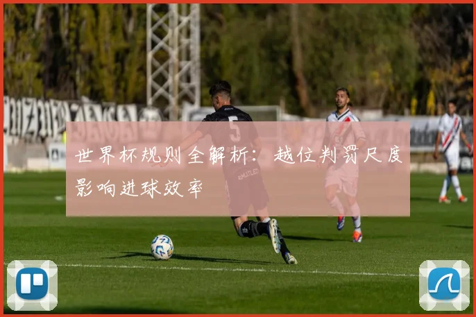 世界杯规则全解析:越位判罚尺度影响进球效率