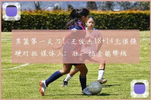 男篮第一尖刀!王俊杰18+14无惧强硬对抗 媒体人:独一档全能锋线
