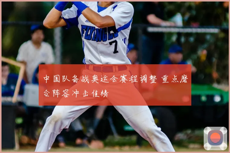 中国队备战奥运会赛程调整 重点磨合阵容冲击佳绩