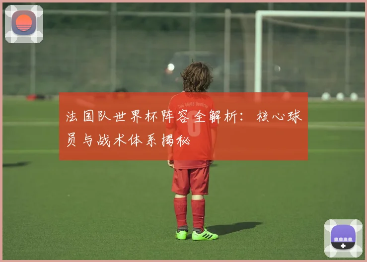 法国队世界杯阵容全解析:核心球员与战术体系揭秘