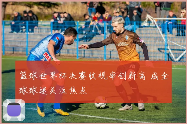篮球世界杯决赛收视率创新高 成全球球迷关注焦点