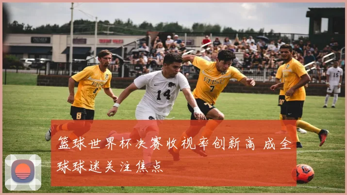 篮球世界杯决赛收视率创新高 成全球球迷关注焦点
