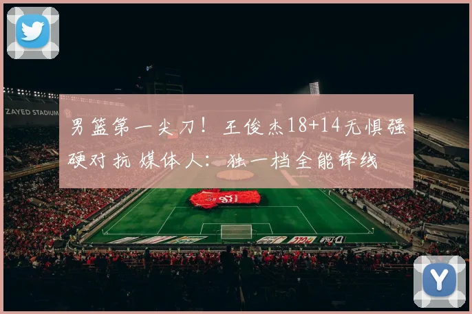 男篮第一尖刀！王俊杰18+14无惧强硬对抗 媒体人：独一档全能锋线