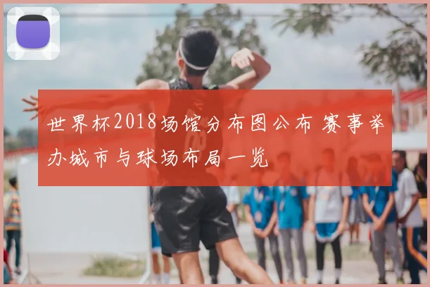 世界杯2018场馆分布图公布 赛事举办城市与球场布局一览