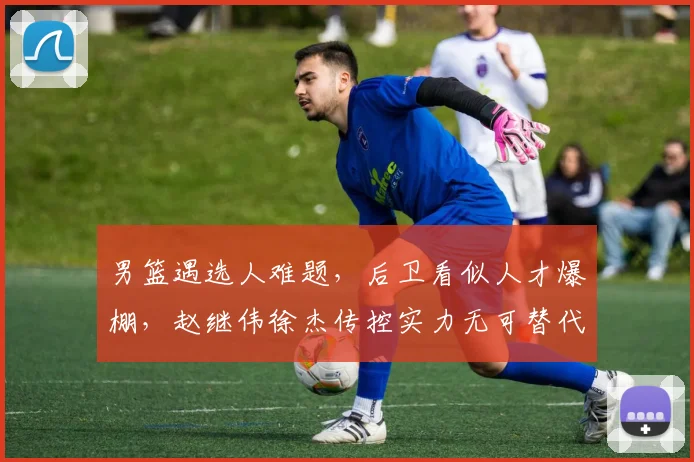 男篮遇选人难题,后卫看似人才爆棚,赵继伟徐杰传控实力无可替代
