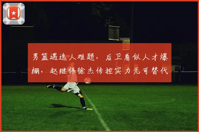 男篮遇选人难题,后卫看似人才爆棚,赵继伟徐杰传控实力无可替代