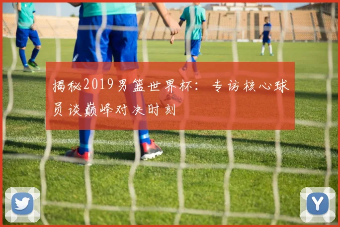 揭秘2019男篮世界杯：专访核心球员谈巅峰对决时刻