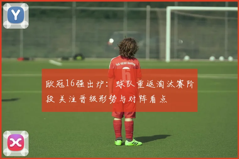 欧冠16强出炉：球队重返淘汰赛阶段 关注晋级形势与对阵看点