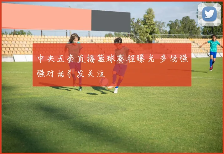 中央五套直播篮球赛程曝光 多场强强对话引发关注