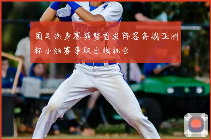 国足热身赛调整首发阵容备战亚洲杯小组赛争取出线机会