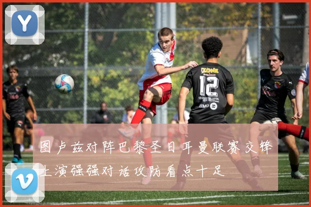 图卢兹对阵巴黎圣日耳曼联赛交锋上演强强对话攻防看点十足