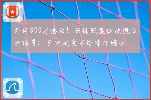 外网800万播放!欧媒疑集体歧视亚洲球员:多次故意不给捧杯镜头