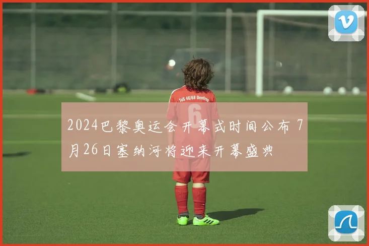 2024巴黎奥运会开幕式时间公布 7月26日塞纳河将迎来开幕盛典