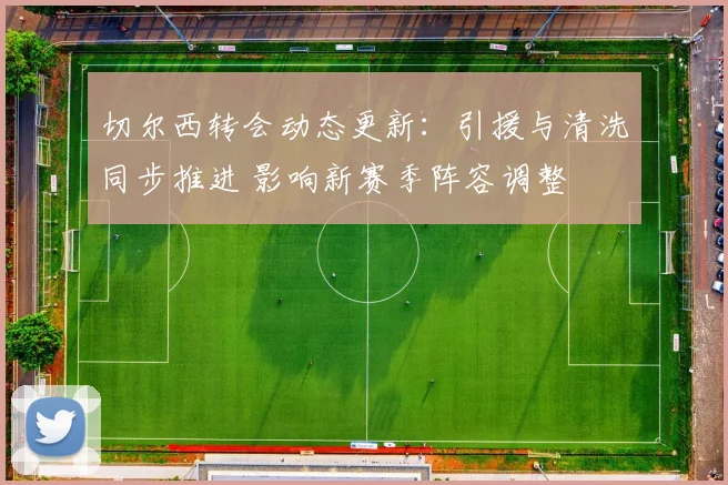 切尔西转会动态更新：引援与清洗同步推进 影响新赛季阵容调整