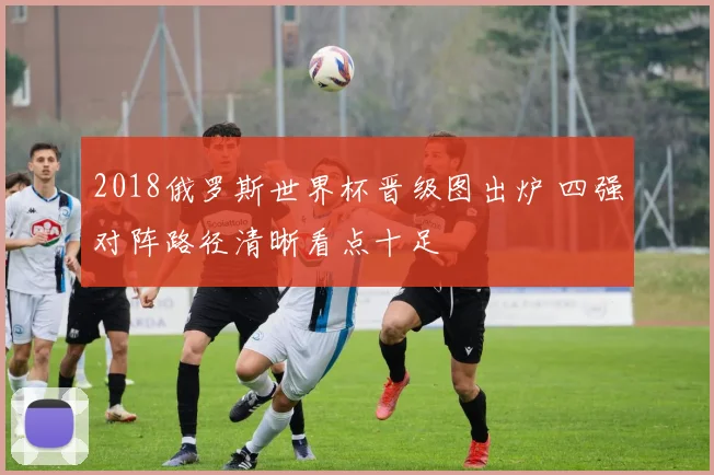 2018俄罗斯世界杯晋级图出炉 四强对阵路径清晰看点十足