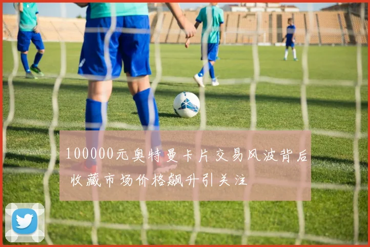 100000元奥特曼卡片交易风波背后 收藏市场价格飙升引关注