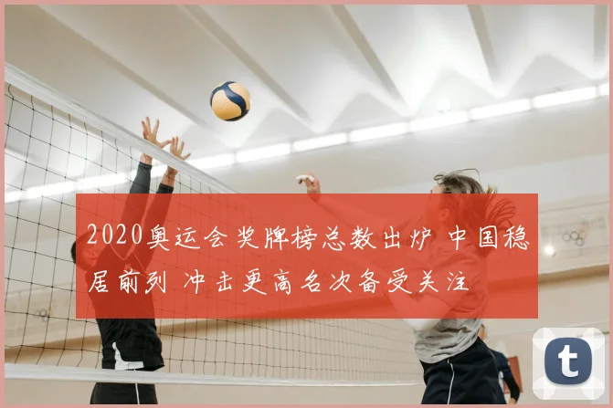 2020奥运会奖牌榜总数出炉 中国稳居前列 冲击更高名次备受关注