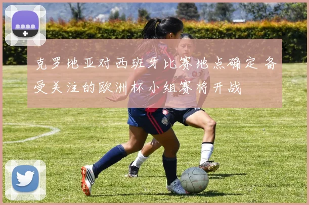 克罗地亚对西班牙比赛地点确定 备受关注的欧洲杯小组赛将开战