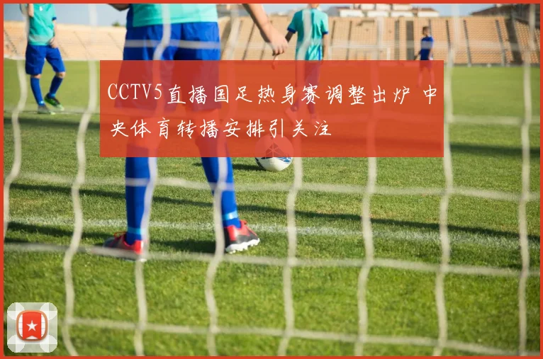 CCTV5直播国足热身赛调整出炉 中央体育转播安排引关注