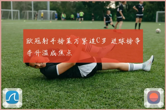 欧冠射手榜莱万紧追C罗 进球榜争夺升温成焦点