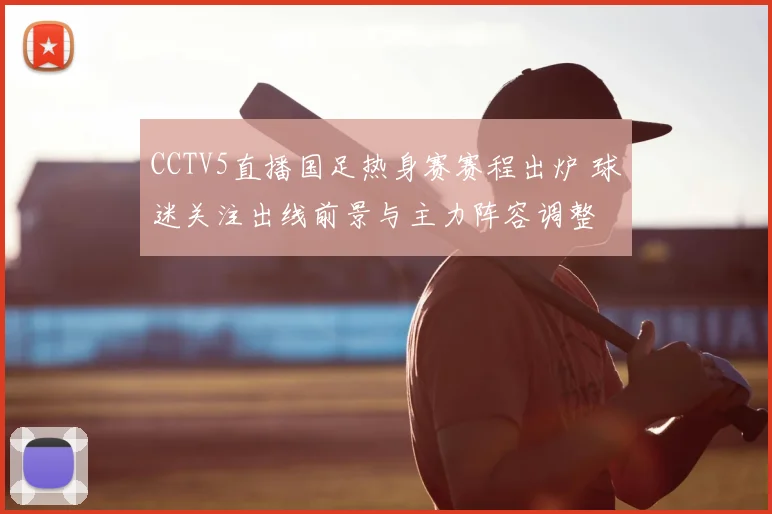 CCTV5直播国足热身赛赛程出炉 球迷关注出线前景与主力阵容调整