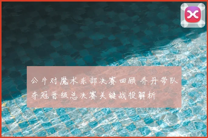 公牛对魔术东部决赛回顾 乔丹带队夺冠晋级总决赛关键战役解析