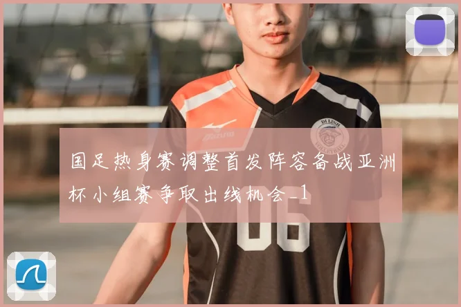 国足热身赛调整首发阵容备战亚洲杯小组赛争取出线机会_1