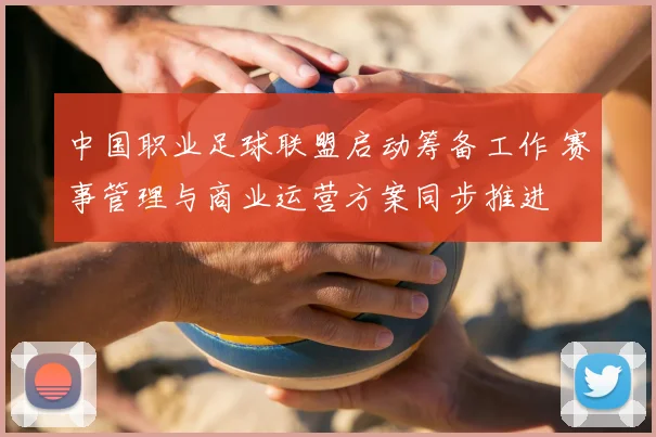 中国职业足球联盟启动筹备工作 赛事管理与商业运营方案同步推进