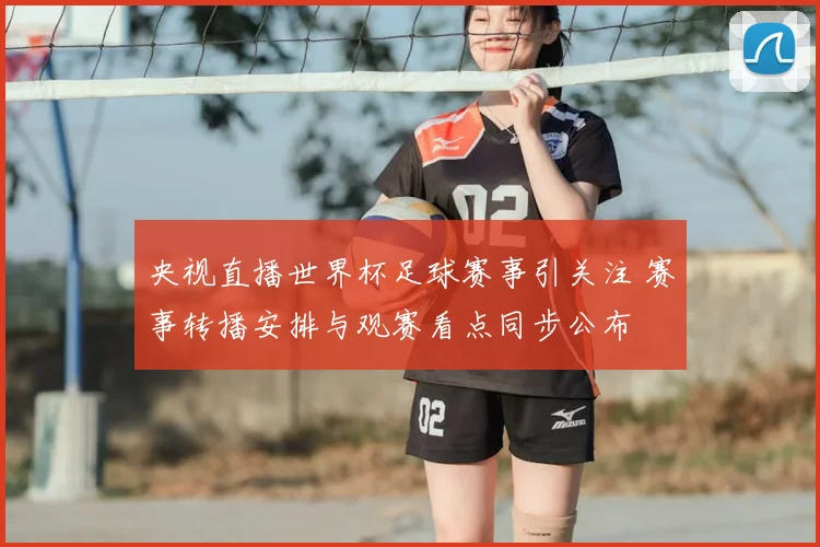 央视直播世界杯足球赛事引关注 赛事转播安排与观赛看点同步公布