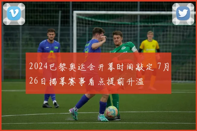 2024巴黎奥运会开幕时间敲定 7月26日揭幕赛事看点提前升温