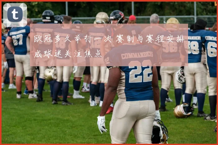 欧冠多久举行一次 赛制与赛程安排成球迷关注焦点