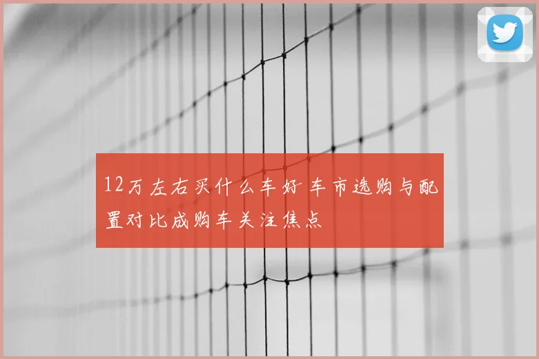 12万左右买什么车好 车市选购与配置对比成购车关注焦点