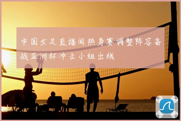 中国女足直播间热身赛调整阵容备战亚洲杯冲击小组出线