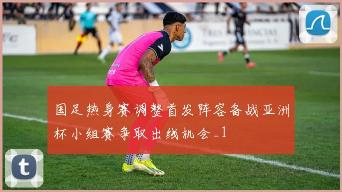 国足热身赛调整首发阵容备战亚洲杯小组赛争取出线机会_1