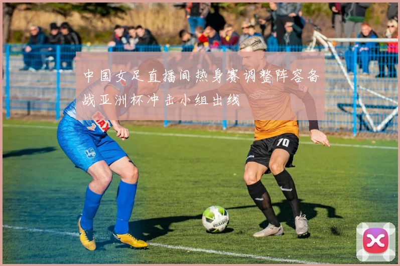 中国女足直播间热身赛调整阵容备战亚洲杯冲击小组出线